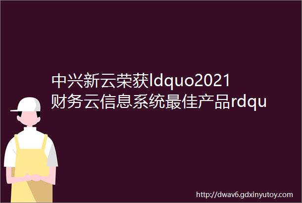中兴新云荣获ldquo2021财务云信息系统最佳产品rdquo荣誉大奖
